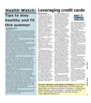 A strong credit score can be
an integral part of staying fi-
nancially secure, whatever the
economic climate. But for
many U.S. service members,
determining exactly what has
an impact on their score can
be a daunting task.
One thing is for sure: credit
cards can and do impact your
credit score – positively or
negatively – depending upon
how you use them. In fact,
credit cards can be one of
your best friends or your worst
enemies when it comes to
your score.
So, how can you make your
plastic work for you in the
quest for strong credit?
Below are some tips on how
to use your cards to
strengthen or maintain your
credit and avoid some pitfalls
that may lower your score in a
hurry.
~ Manage your debt to
credit ratio: Closely watch your
credit card balance relative to
your credit limit, called your
“debt to credit ratio.” Experts
differ about the ideal ratio, but
all agree that keeping your
debt below 30 percent of your
available credit line is key to
ensuring your credit score isn’t
negatively impacted. Check
your statement regularly to
make sure that your credit line
hasn’t been reduced by your
card company, thus raising
your debt to credit ratio.
~ Consider a balance trans-
fer: If you’re trying to pay
down your balance, explore
the option of a balance trans-
fer. A balance transfer at a low
rate makes it easier to pay
down your balance, improving
your debt to credit ratio as
your balance decreases. Keep
an eye out for balance trans-
fers with no fees, zero percent
interest during the introduc-
tory period and a low rate
after the intro period expires.
Know that the APR on these
offers can jump to above 20
percent after the introductory
window – though all credit
union interest rates are
capped at 18 percent.
~ Make all your payments
on time: Timely payments es-
tablish a track record of relia-
bility and boost credit. If
possible, set up automatic
monthly payments along with
text and email alerts to remind
you of your due date.
~ For controlled spending
and easy qualification, go with
a secured card: If you’re wary
that a new credit card may
make it more difficult to con-
trol spending, secured cards
may be a great solution for
you. They’re also a good op-
tion if you have little to no
credit or your credit standing
is below average. Secured
cards require that you provide
an up-front deposit, which
then equals your credit line.
Because secured card limits
cannot exceed what you have
deposited and tend to be
lower than other cards, they
help you control your spend-
ing. Secured cards also aid
you in establishing a track
record of on-time payments.
Navy Federal is one of several
lenders in the market with a
secured card that can help you
stay within budget and build
credit.
~ Be smart about opening
and closing accounts: As a
general rule, avoid closing any
card accounts. Having a higher
average age on your credit ac-
counts positively impacts your
credit score. Beware not to
open a large number of credit
cards in a short span of time –
doing so can indicate to
lenders that you are overly
eager for credit.
~ Pay down your balance as
much as possible each month:
Fully paying your balance
helps you maintain a healthy
debt to credit ratio. If it’s not
possible to pay down your en-
tire balance, try to at least pay
down some portion to manage
your debt and minimize inter-
est payments.
~ Maintain some level of ac-
tivity: Make regular purchases
with each of your cards, even
if minimal. Complete inactivity
can lead to the account being
closed. Your credit can even
be adversely impacted by inac-
tive cards before the account
is shut down.
~ Don’t rely on debit or pre-
paid cards to build credit:
Debit and prepaid cards are
great additions to your wallet
for convenience. However,
these cards draw on available
funds from an account instead
of a line of credit. So using
them will not boost your
credit.
Keeping these tips in mind,
you can move forward with a
sense of confidence about
how to put your cards to work
for you. Just remember that
credit cards are one of several
tools in your toolbelt when it
comes to building that solid
credit score.
8
June6,2013SeabeeCourier
Fraud, Waste and Abuse Hotline: Due to limited
IG resources throughout the Southeast Region, all Fraud, Waste and
Abuse hotline work will now be handled by the Region. To report Fraud,
Waste and Abuse, contact the Region at: Toll Free 1-877-657-9851
Comm: 904-542-4979 DSN 942-4979 FAX: 904- 542-5587,
E-mail: CNRSE_HOTLINE@navy.mil.
Health Watch:Health Watch:
Tips to stayTips to stay
healthy and fithealthy and fit
this summerthis summer
Although it’s still officially spring, temperatures in the 80s
remind us that summer begins June 21. This winning combi-
nation is sure to lure you off the sofa and onto the nearest
athletic field. But before you take the plunge into spring-
time activities, remember that a little attention now can help
maximize your enjoyment – and minimize your risk of ankle,
knee and shoulder injuries.
Before wiping the dust off a bicycle, fishing pole, softball
glove or golf clubs, do a little self-injury prevention so that
your outdoor activities are not hampered.
During the week, get your stamina up by doing an aerobic
activity most days of the week. Aerobic means doing some-
thing that elevates and sustains your heart rate for 20 or
more minutes – 30 to 60 minutes is preferable.
After you finish your activity, be sure to stretch. Remem-
ber that a muscle stretch should be comfortable enough to
hold for 25-30 seconds. Repeat the same stretch five or six
times to get the best results. Don’t rush! Your muscles
have worked hard for you so pay them back by giving them
a 10-minute reward.
If your favorite warm weather activity involves swinging,
throwing, or casting, put your focus on stretching your
upper body and prepare your hands, arms, and shoulders
for the season. Hard to believe, but just starting the old
lawn mower utilizes all muscles in the arm and back – so be
sure to tune up not only the mower, but yourself as well.
For your shoulders start by lightly throwing a tennis ball
against the wall for 8-10 minutes. When you can do so
comfortably, you can increase the speed, force and hope-
fully, accuracy of your throw.
To get the legs involved, try balancing on one leg while
you throw the ball. Exercise tubing is also a great way to
tune up the arms and shoulders. You can hold a small
length of tubing in front of you and try to pull it apart.
Changing the angle and direction of your pull will effectively
challenge your muscles through their entire range of motion
and will quickly get them ready for your activities.
Of course, don’t forget your hands. Even though you use
them countless times everyday, you should take time to tune
them up as well. Spreading rubber bands apart with your
thumb and fingers, squeezing putty, sponges, or any other
pliable material are great ways to improve your grip. Think
of those birdies or pulling in that record fish!
These simple stretching suggestions will help you enjoy the
warm weather activities.
For more information on fitness and prevention of injuries,
visit the NBHC Physical Therapy Clinic in the base Fitness
Center. Have a great summer!
By Edward Goodnite
NBHC Gulfport
ByRandy Hopper
Navy Federal Credit Union
Leveraging credit cards
 