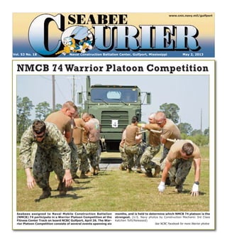 Naval Construction Battalion Center, Gulfport, Mississippi May 2, 2013Vol. 53 No. 18
www.cnic.navy.mil/gulfport
NMCB 74 Warrior Platoon CompetitionNMCB 74 Warrior Platoon Competition
Seabees assigned to Naval Mobile Construction Battalion
(NMCB) 74 participate in a Warrior Platoon Competition at the
Fitness Center Track on board NCBC Gulfport, April 26. The War-
rior Platoon Competition consists of several events spanning six
months, and is held to determine which NMCB 74 platoon is the
strongest. (U.S. Navy photos by Construction Mechanic 3rd Class
Katchen Tofil/Released)
See NCBC Facebook for more Warrior photos
 