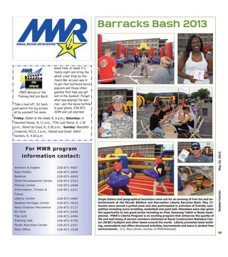 FREE Movies at the
Training Hall are Back!
Take a load off. Sit back
and watch the big screen
all by yourself for some
alone time, or make it a
family night and bring the
whole crew! Stop by the
Snack Bar on your way in
to get that buttered movie
popcorn and those other
goodies that help you get
lost in the moment. Forget
what was playing? No wor-
ries - put the movie hotline
in your phone, 228-871-
3299 and call anytime!
10
May23,2013SeabeeCourier
Anchors & Eagles
Auto Hobby
Beehive
Child Development Center
Fitness Center
Information, Tickets &
Travel
Liberty Center
Seabee Heritage Center
Navy Outdoor Recreation
RV Park
The Grill
Training Hall
Youth Activities Center
Main Office
228-871-4607
228-871-2804
228-871-4009
228-871-2323
228-871-2668
228-871-2231
228-871-4684
228-871-3619
228-871-2127
228-871-5435
228-871-2494
228-871-4750
228-871-2251
228-871-2538
For MWR programFor MWR program
information contact:information contact:
Friday: Bullet to the Head, R, 6 p.m.; Saturday: A
Haunted House, R, 11 a.m., TThe Last Stand, R, 1:30
p.m.; Stand Up Guys, R, 3:30 p.m.; Sunday: Beautiful
Creatures, PG13, 2 p.m.; Hansel and Greel: Witch
Hunters, R, 4:30 p.m.
Barracks Bash 2013
Single Sailors and geographical bachelors came out for an evening of free fun and en-
tertainment at the Morale Welfare and Recreation Liberty Barracks Bash, May 17.
Guests were served a grilled meal and also participated in activities of friendly com-
petition including sumo wrestling, basketball and paint ball. Attendees were also given
the opportunity to win great prizes including an iPad, Samsung Tablet or Beats head-
phones. MWR’s Liberty Program is an exciting program that enhances the quality of
life and well being of service members stationed at Naval Construction Battalion Cen-
ter (NCBC) Gulfport and other bases around the world. Liberty promotes team build-
ing, camaraderie and offers structured activities, tournaments and tours in alcohol-free
environments. (U.S. Navy photos courtesy of MWR/Released)
 