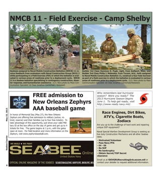 In honor of Memorial Day (May 27), the New Orleans
Zephyrs are offering free admission to military (active, re-
tired, reserve) and their families (up to four free tickets). To
take advantage of this opportunity, just show your valid Mili-
tary ID at the box office on the day of game and get up to 4
tickets for free. The game begins at 1 p.m., with the gates
open at noon. For field location and more information on the
Zephyrs, visit www.zephyrsbaseball.com.
6
May23,2013SeabeeCourier
Race Engines, Dirt Bikes,
ATV’s, Cigarette Boats,
Zodiacs
Are you up to the challenge of hard work and repairing
unique SOF equipment?
Naval Special Warfare Development Group is seeking ac-
tive duty Construction Mechanics and all other Seabee
rates.
- Motivated/Volunteer
- Pass Navy PFA
- E4 - E6
- No NJP
- No bankruptcy
- Obtain Secret/TOP Secret
clearance
Email us at !DEVGRURecruiting@vb.socom.mil or
contact your detailer to request additional information.
NMCB 11 - Field Exercise - Camp Shelby
Seabees assigned to Naval Mobile Construction Battalion (NMCB) 11 re-
ceive feedback from evaluators with Naval Construction Group (NCG) 2
while participating in a Field Exercise (FEX) in which the battalion is eval-
uated in various areas of readiness prior to a deployment cycle. NMCB
11 is a Seabee battalion specializing in contingency construction, disas-
ter response, and humanitarian assistance. (U.S. Navy photo by Mass Com-
munication Specialist 1st Class Jonathan Carmichael / Released)
Builder 3rd Class Hammos D. Pugh, right, from Gulfport, Miss., and
Builder 3rd Class Philip J. Melendez, from Tucson, Ariz., both assigned
to Naval Mobile Construction Battalion 11, construct a four-hole-burnout
as part of a field exercise in which the battalion is evaluated in various
areas of readiness prior to a deployment cycle. (U.S. Navy photo by Mass
Communication Specialist 1st Class Jonathan Carmichael/Released)
Who remembers last hurricane
season? Were you ready? The
2013 Hurricane Season begins
June 1. To help get ready, visit
http://www.ready.navy.mil/.
FREE admission to
New Orleans Zephyrs
AAA baseball game
 