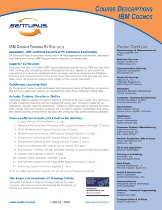COURSE DESCRIPTIONS
                                                                                    IBM COGNOS


IBM COGNOS TRAINING BY SENTURUS                                                               PARTIAL CLIENT LIST
                                                                                              Biotechnology & Pharmaceuticals
Seasoned, IBM-certified Experts with Extensive Experience                                     Gilead Sciences, Inc.
All Senturus instructors have many years of field experience outside the classroom            Pfizer
and many are former IBM Cognos senior education professionals.                                Business Services
                                                                                              Equifax Canada Inc
Superior Curriculum                                                                           TriNet Group, Inc.
Senturus has been a Premier IBM Cognos Business partner since 2001 and has over               Communication Services
500 training and consulting clients throughout the U.S. Based on our extensive                Clearwire Corporation
experience in delivering implementation services, we have designed an effective               McLeodUSA Inc.
learning path centered around the most important elements that you will use on a              Financial Services
daily basis. All students receive hard copies of the course materials.                        Visa U.S.A., Inc.
                                                                                              JPMorgan Chase & Co.
Condensed Learning Path                                                                       Wells Fargo & Company
By focusing on fundamental techniques and leveraging years of hands-on experience,            Education
the Senturus approach allows our students to learn more material in less time.                Lawrence Berkeley National Lab
                                                                                              Purdue University
Private, Custom, On-site or Online                                                            Computer, Technical & Electronics
Senturus offers a variety of custom training formats to fit your needs. The Senturus’         Trimble Navigation Limited
private classroom training can be customized using your company’s data for an                 Extreme Networks, Inc.
extremely relevant training experience. Senturus offers alternative learning solutions        Government
that include informal mentoring based on the client’s specific challenges and using           Clark County, Illinois
the client’s existing environment. We also offer instructor-led, online learning solutions.   Marine Corps Logistic Command

                                                                                              Healthcare
Courses offered include (click button for details):                                           Sutter Health
 q    1. Cognos System Administration (1 day)                                                 Kaiser Permanente
                                                                                              Vision Service Plan
      2. Metadata Modeling Best Practices with Cognos Framework Manager (2 days)
                                                                                              Consumer Products/Manufacturing
 q    3. OLAP Modeling with Cognos Transformer (2 days)                                       Kelly-Moore Paints
                                                                                              Diamond Foods, Inc.
 q    4. Multidimensional Analysis with Cognos Analysis Studio (1/2 day)                      E & J Gallo Winery
 q    5. Professional Authoring with Cognos Report Studio (3 days)                            Medical Equipment/Life Science
      6. Dimensional Authoring with Cognos Report Studio (2 days)                             Alcon Laboratories, Inc.
                                                                                              Medtronic, Inc.
      7. Business Authoring with Cognos Query Studio (1/2 day)
                                                                                              Oil & Gas Operations
 q    8. BI Consumer Training (1/2 day Informal Training, no course materials provided)       Chevron Corporation
 q    9. Cognos Metric Studio Training (1 day)                                                Printing & Publishing
                                                                                              Shutterfly, Inc.
     10. Cognos Metric Designer Training (1 day)                                              Key Curriculum Press
 q   11. Self-service Authoring with Cognos 10 Business Insight (2 days)
                                                                                              Real Estate
 q   12. Authoring Cognos 10 Active Reports (1 day)                                           Fairfield Residential LLC
                                                                                              Marriott Vacation Club Int’l
All of our offerings remain relevant for all versions of Cognos 8 and 10.
                                                                                              Retail & Restaurants
                                                                                              Sonic Corporation
                                                                                              LeapFrog Enterprises, Inc.
Ten Years and Hundreds of Training Clients
Senturus has been a Cognos Premier Partner for over                                           Semiconductors
                                                                                              Integrated Device Technology
10 years. We have done onsite training for hundreds of                                        Intel Corporation
clients in a variety of industries.
                                                                                              Software, Internet & Programming
                                                                                              Avexus
                                                                                              Compuware Corp

                                                                                              Transportation & Utilities
www.senturus.com                     1-888-601-6010                 sales@senturus.com        Avista Corporation
 