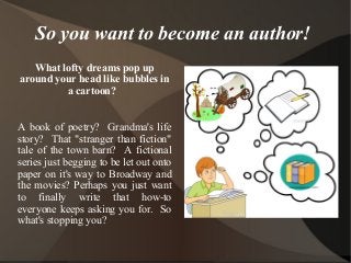 So you want to become an author! 
What lofty dreams pop up 
around your head like bubbles in 
a cartoon? 
A book of poetry? Grandma's life 
story? That "stranger than fiction" 
tale of the town barn? A fictional 
series just begging to be let out onto 
paper on it's way to Broadway and 
the movies? Perhaps you just want 
to finally write that how-to 
everyone keeps asking you for. So 
what's stopping you? 
 