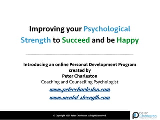 Improving your Psychological
Introducing an online Personal Development Program
created by
Peter Charleston
Coaching and Counselling Psychologist
www.petercharleston.com
www.mental-strength.com
©	
  Copyright	
  2015	
  Peter	
  Charleston.	
  All	
  rights	
  reserved.
Strength to Succeed and be Happy
 