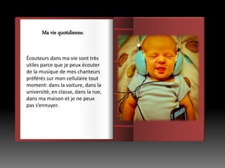 Écouteurs dans ma vie sont très
utiles parce que je peux écouter
de la musique de mes chanteurs
préférés sur mon cellulaire tout
moment: dans la voiture, dans la
université, en classe, dans la rue,
dans ma maison et je ne peux
pas s’ennuyer.
Ma vie quotidienne.
 