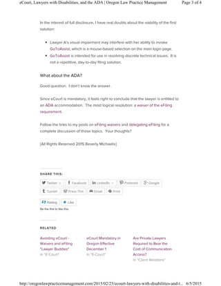 In the interest of full disclosure, I have real doubts about the viability of the first
solution:
◾ Lawyer A’s visual impairment may interfere with her ability to invoke
GoToAssist, which is a mouse-based selection on the main login page.
◾ GoToAssist is intended for use in resolving discrete technical issues. It is
not a repetitive, day-to-day filing solution.
What about the ADA?
Good question. I don’t know the answer.
Since eCourt is mandatory, it feels right to conclude that the lawyer is entitled to
an ADA accommodation. The most logical resolution: a waiver of the eFiling
requirement.
Follow the links to my posts on eFiling waivers and delegating eFiling for a
complete discussion of those topics. Your thoughts?
[All Rights Reserved 2015 Beverly Michaelis]
SHARE THIS:
2Twitter Facebook 1LinkedIn Pinterest Google
Tumblr Press This Email Print
    
   
Reblog Like
Be the first to like this.
 
RELATED
Avoiding eCourt -
Waivers and eFiling
"Lawyer Buddies"
eCourt Mandatory in
Oregon Effective
December 1
Are Private Lawyers
Required to Bear the
Cost of Communication
Access?
Page 3 of 4eCourt, Lawyers with Disabilities, and the ADA | Oregon Law Practice Management
6/5/2015http://oregonlawpracticemanagement.com/2015/02/23/ecourt-lawyers-with-disabilities-and-t...
 