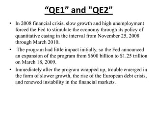 “QE1” and "QE2”
• In 2008 financial crisis, slow growth and high unemployment
forced the Fed to stimulate the economy through its policy of
quantitative easing in the interval from November 25, 2008
through March 2010.
• The program had little impact initially, so the Fed announced
an expansion of the program from $600 billion to $1.25 trillion
on March 18, 2009.
• Immediately after the program wrapped up, trouble emerged in
the form of slower growth, the rise of the European debt crisis,
and renewed instability in the financial markets.

 