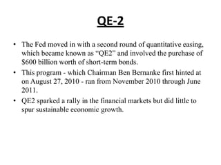 QE-2
• The Fed moved in with a second round of quantitative easing,
which became known as “QE2” and involved the purchase of
$600 billion worth of short-term bonds.
• This program - which Chairman Ben Bernanke first hinted at
on August 27, 2010 - ran from November 2010 through June
2011.
• QE2 sparked a rally in the financial markets but did little to
spur sustainable economic growth.

 