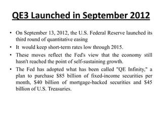 QE3 Launched in September 2012
• On September 13, 2012, the U.S. Federal Reserve launched its
third round of quantitative easing
• It would keep short-term rates low through 2015.
• These moves reflect the Fed's view that the economy still
hasn't reached the point of self-sustaining growth.
• The Fed has adopted what has been called "QE Infinity," a
plan to purchase $85 billion of fixed-income securities per
month, $40 billion of mortgage-backed securities and $45
billion of U.S. Treasuries.

 