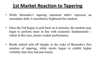 1st Market Reaction to Tapering
• While Bernanke’s tapering statement didn’t represent an
immediate shift, it nonetheless frightened the markets.
• Once the Fed begins to pull back on it stimulus, the markets may
begin to perform more in line with economic fundamentals –
which in this case, means weaker performance.
• Bonds indeed sold off sharply in the wake of Bernanke's first
mention of tapering, while stocks began to exhibit higher
volatility than they had previously.

 