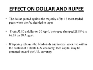 EFFECT ON DOLLAR AND RUPEE
• The dollar gained against the majority of its 16 most-traded
peers when the fed decided to taper
•

From 53.80 a dollar on 30 April, the rupee slumped 21.84% to
68.85 on 28 August.

• If tapering releases the headwinds and interest rates rise within
the context of a stable U.S. economy, then capital may be
attracted toward the U.S. currency.

 