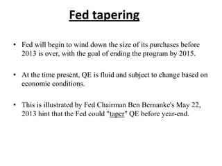 Fed tapering
• Fed will begin to wind down the size of its purchases before
2013 is over, with the goal of ending the program by 2015.
• At the time present, QE is fluid and subject to change based on
economic conditions.
• This is illustrated by Fed Chairman Ben Bernanke's May 22,
2013 hint that the Fed could "taper" QE before year-end.

 