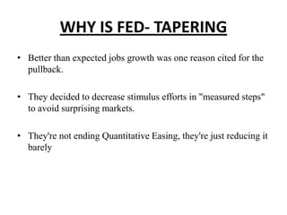 WHY IS FED- TAPERING
• Better than expected jobs growth was one reason cited for the
pullback.
• They decided to decrease stimulus efforts in "measured steps"
to avoid surprising markets.
• They're not ending Quantitative Easing, they're just reducing it
barely

 