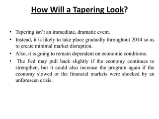 How Will a Tapering Look?
• Tapering isn’t an immediate, dramatic event.
• Instead, it is likely to take place gradually throughout 2014 so as
to create minimal market disruption.
• Also, it is going to remain dependent on economic conditions.
• The Fed may pull back slightly if the economy continues to
strengthen, but it could also increase the program again if the
economy slowed or the financial markets were shocked by an
unforeseen crisis.

 