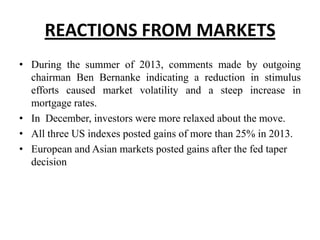 REACTIONS FROM MARKETS
• During the summer of 2013, comments made by outgoing
chairman Ben Bernanke indicating a reduction in stimulus
efforts caused market volatility and a steep increase in
mortgage rates.
• In December, investors were more relaxed about the move.
• All three US indexes posted gains of more than 25% in 2013.
• European and Asian markets posted gains after the fed taper
decision

 