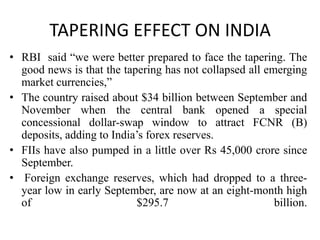 TAPERING EFFECT ON INDIA
• RBI said “we were better prepared to face the tapering. The
good news is that the tapering has not collapsed all emerging
market currencies,”
• The country raised about $34 billion between September and
November when the central bank opened a special
concessional dollar-swap window to attract FCNR (B)
deposits, adding to India’s forex reserves.
• FIIs have also pumped in a little over Rs 45,000 crore since
September.
• Foreign exchange reserves, which had dropped to a threeyear low in early September, are now at an eight-month high
of
$295.7
billion.

 
