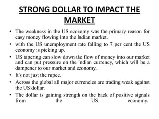 STRONG DOLLAR TO IMPACT THE
MARKET
• The weakness in the US economy was the primary reason for
easy money flowing into the Indian market.
• with the US unemployment rate falling to 7 per cent the US
economy is picking up.
• US tapering can slow down the flow of money into our market
and can put pressure on the Indian currency, which will be a
dampener to our market and economy.
• It's not just the rupee.
• Across the global all major currencies are trading weak against
the US dollar.
• The dollar is gaining strength on the back of positive signals
from
the
US
economy.

 