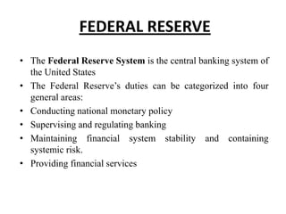 FEDERAL RESERVE
• The Federal Reserve System is the central banking system of
the United States
• The Federal Reserve’s duties can be categorized into four
general areas:
• Conducting national monetary policy
• Supervising and regulating banking
• Maintaining financial system stability and containing
systemic risk.
• Providing financial services

 