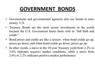 GOVERNMENT BONDS
• Governments and governmental agencies also use bonds to raise
money. U.S.
• Treasury Bonds are the most secure investments in the world
because the U.S. Government backs them with its "full faith and
credit.“
• Bond prices and yields are like a seesaw: when bond yields go up,
prices go down, and when bond yields go down, prices go up.
• In other words, a move in the 10-year Treasury yield from 2.2% to
2.6% indicates negative market conditions, while a move from
2.6% to 2.2% indicates positive market performance

 