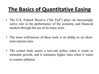 The Basics of Quantitative Easing
• The U.S. Federal Reserve (“the Fed”) plays an increasingly
active role in the performance of the economy and financial
markets through the use of its many tools.
• The most well-known of these tools is its ability to set shortterm interest rates
• The central bank enacts a low-rate policy when it wants to
stimulate growth, and it maintains higher rates when it wants
to contain inflation.

 