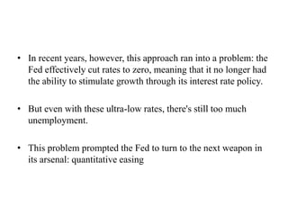 • In recent years, however, this approach ran into a problem: the
Fed effectively cut rates to zero, meaning that it no longer had
the ability to stimulate growth through its interest rate policy.
• But even with these ultra-low rates, there's still too much
unemployment.
• This problem prompted the Fed to turn to the next weapon in
its arsenal: quantitative easing

 