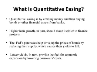 What is Quantitative Easing?
• Quantitative easing is by creating money and then buying
bonds or other financial assets from banks.
• Higher loan growth, in turn, should make it easier to finance
projects.
• The Fed’s purchases help drive up the prices of bonds by
reducing their supply, which causes their yields to fall.
•

Lower yields, in turn, provide the fuel for economic
expansion by lowering borrowers’ costs.

 