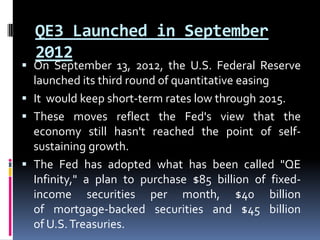 QE3 Launched in September
2012
 On September 13, 2012, the U.S. Federal Reserve
launched its third round of quantitative easing
 It would keep short-term rates low through 2015.
 These moves reflect the Fed's view that the
economy still hasn't reached the point of self-
sustaining growth.
 The Fed has adopted what has been called "QE
Infinity," a plan to purchase $85 billion of fixed-
income securities per month, $40 billion
of mortgage-backed securities and $45 billion
of U.S.Treasuries.
 