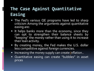 The Case Against Quantitative
Easing
 The Fed’s various QE programs have led to sharp
criticism Among the arguments against quantitative
easing are:
 It helps banks more than the economy, since they
can opt to strengthen their balance sheets by
“keeping” the money rather than using it to increase
their loan activity.
 By creating money, the Fed makes the U.S. dollar
less competitive against foreign currencies.
 Increasing the money supply can create inflation..
 Quantitative easing can create “bubbles” in asset
prices
 