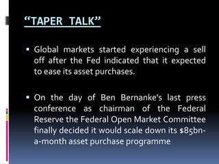“TAPER TALK”
 Global markets started experiencing a sell
off after the Fed indicated that it expected
to ease its asset purchases.
 On the day of Ben Bernanke's last press
conference as chairman of the Federal
Reserve the Federal Open Market Committee
finally decided it would scale down its $85bn-
a-month asset purchase programme
 
