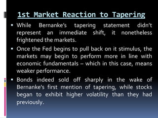 1st Market Reaction to Tapering
 While Bernanke’s tapering statement didn’t
represent an immediate shift, it nonetheless
frightened the markets.
 Once the Fed begins to pull back on it stimulus, the
markets may begin to perform more in line with
economic fundamentals – which in this case, means
weaker performance.
 Bonds indeed sold off sharply in the wake of
Bernanke's first mention of tapering, while stocks
began to exhibit higher volatility than they had
previously.
 