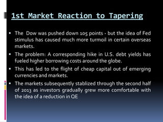 1st Market Reaction to Tapering
 The Dow was pushed down 105 points - but the idea of Fed
stimulus has caused much more turmoil in certain overseas
markets.
 The problem: A corresponding hike in U.S. debt yields has
fueled higher borrowing costs around the globe.
 This has led to the flight of cheap capital out of emerging
currencies and markets.
 The markets subsequently stablized through the second half
of 2013 as investors gradually grew more comfortable with
the idea of a reduction in QE
 