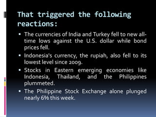 That triggered the following
reactions:
 The currencies of India and Turkey fell to new all-
time lows against the U.S. dollar while bond
prices fell.
 Indonesia's currency, the rupiah, also fell to its
lowest level since 2009.
 Stocks in Eastern emerging economies like
Indonesia, Thailand, and the Philippines
plummeted.
 The Philippine Stock Exchange alone plunged
nearly 6% this week.
 
