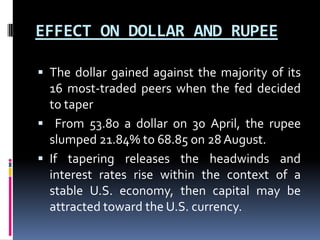 EFFECT ON DOLLAR AND RUPEE
 The dollar gained against the majority of its
16 most-traded peers when the fed decided
to taper
 From 53.80 a dollar on 30 April, the rupee
slumped 21.84% to 68.85 on 28 August.
 If tapering releases the headwinds and
interest rates rise within the context of a
stable U.S. economy, then capital may be
attracted toward the U.S. currency.
 