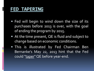 FED TAPERING
 Fed will begin to wind down the size of its
purchases before 2013 is over, with the goal
of ending the program by 2015.
 At the time present, QE is fluid and subject to
change based on economic conditions.
 This is illustrated by Fed Chairman Ben
Bernanke's May 22, 2013 hint that the Fed
could "taper" QE before year-end.
 