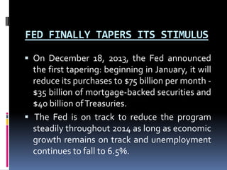 FED FINALLY TAPERS ITS STIMULUS
 On December 18, 2013, the Fed announced
the first tapering: beginning in January, it will
reduce its purchases to $75 billion per month -
$35 billion of mortgage-backed securities and
$40 billion ofTreasuries.
 The Fed is on track to reduce the program
steadily throughout 2014 as long as economic
growth remains on track and unemployment
continues to fall to 6.5%.
 