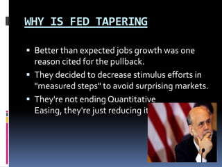 WHY IS FED TAPERING
 Better than expected jobs growth was one
reason cited for the pullback.
 They decided to decrease stimulus efforts in
"measured steps" to avoid surprising markets.
 They're not ending Quantitative
Easing, they're just reducing it barely
 