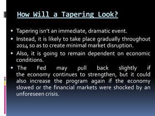 How Will a Tapering Look?
 Tapering isn’t an immediate, dramatic event.
 Instead, it is likely to take place gradually throughout
2014 so as to create minimal market disruption.
 Also, it is going to remain dependent on economic
conditions.
 The Fed may pull back slightly if
the economy continues to strengthen, but it could
also increase the program again if the economy
slowed or the financial markets were shocked by an
unforeseen crisis.
 