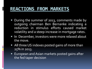 REACTIONS FROM MARKETS
 During the summer of 2013, comments made by
outgoing chairman Ben Bernanke indicating a
reduction in stimulus efforts caused market
volatility and a steep increase in mortgage rates.
 In December, investors were more relaxed about
the move.
 All three US indexes posted gains of more than
25% in 2013.
 European and Asian markets posted gains after
the fed taper decision
 