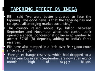 TAPERING EFFECT ON INDIA
 RBI said “we were better prepared to face the
tapering. The good news is that the tapering has not
collapsed all emerging market currencies,”
 The country raised about $34 billion between
September and November when the central bank
opened a special concessional dollar-swap window to
attract FCNR (B) deposits, adding to India’s forex
reserves.
 FIIs have also pumped in a little over Rs 45,000 crore
since September.
 Foreign exchange reserves, which had dropped to a
three-year low in early September, are now at an eight-
month high of $295.7 billion.
 