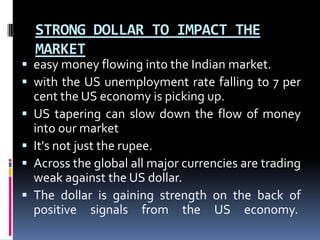 STRONG DOLLAR TO IMPACT THE
MARKET
 easy money flowing into the Indian market.
 with the US unemployment rate falling to 7 per
cent the US economy is picking up.
 US tapering can slow down the flow of money
into our market
 It's not just the rupee.
 Across the global all major currencies are trading
weak against the US dollar.
 The dollar is gaining strength on the back of
positive signals from the US economy.
 