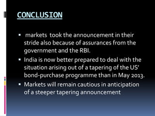 CONCLUSION
 markets took the announcement in their
stride also because of assurances from the
government and the RBI.
 India is now better prepared to deal with the
situation arising out of a tapering of the US’
bond-purchase programme than in May 2013.
 Markets will remain cautious in anticipation
of a steeper tapering announcement
 
