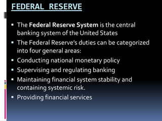 FEDERAL RESERVE
 The Federal Reserve System is the central
banking system of the United States
 The Federal Reserve’s duties can be categorized
into four general areas:
 Conducting national monetary policy
 Supervising and regulating banking
 Maintaining financial system stability and
containing systemic risk.
 Providing financial services
 