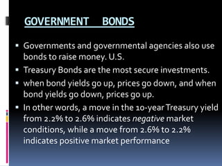 GOVERNMENT BONDS
 Governments and governmental agencies also use
bonds to raise money. U.S.
 Treasury Bonds are the most secure investments.
 when bond yields go up, prices go down, and when
bond yields go down, prices go up.
 In other words, a move in the 10-yearTreasury yield
from 2.2% to 2.6% indicates negative market
conditions, while a move from 2.6% to 2.2%
indicates positive market performance
 