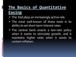 The Basics of Quantitative
Easing
 The Fed plays an increasingly active role.
 The most well-known of these tools is its
ability to set short-term interest rates
 The central bank enacts a low-rate policy
when it wants to stimulate growth, and it
maintains higher rates when it wants to
contain inflation.
 