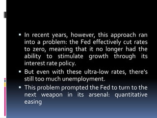  In recent years, however, this approach ran
into a problem: the Fed effectively cut rates
to zero, meaning that it no longer had the
ability to stimulate growth through its
interest rate policy.
 But even with these ultra-low rates, there's
still too much unemployment.
 This problem prompted the Fed to turn to the
next weapon in its arsenal: quantitative
easing
 