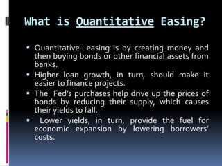What is Quantitative Easing?
 Quantitative easing is by creating money and
then buying bonds or other financial assets from
banks.
 Higher loan growth, in turn, should make it
easier to finance projects.
 The Fed’s purchases help drive up the prices of
bonds by reducing their supply, which causes
their yields to fall.
 Lower yields, in turn, provide the fuel for
economic expansion by lowering borrowers’
costs.
 