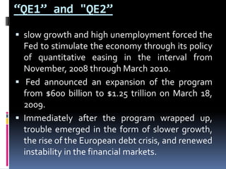 “QE1” and "QE2”
 slow growth and high unemployment forced the
Fed to stimulate the economy through its policy
of quantitative easing in the interval from
November, 2008 through March 2010.
 Fed announced an expansion of the program
from $600 billion to $1.25 trillion on March 18,
2009.
 Immediately after the program wrapped up,
trouble emerged in the form of slower growth,
the rise of the European debt crisis, and renewed
instability in the financial markets.
 