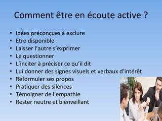 Comment être en écoute active ?
•   Idées préconçues à exclure
•   Etre disponible
•   Laisser l’autre s’exprimer
•   Le questionner
•   L’inciter à préciser ce qu’il dit
•   Lui donner des signes visuels et verbaux d’intérêt
•   Reformuler ses propos
•   Pratiquer des silences
•   Témoigner de l’empathie
•   Rester neutre et bienveillant
 