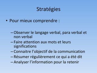 Stratégies
• Pour mieux comprendre :

  – Observer le langage verbal, para verbal et
    non verbal
  – Faire attention aux mots et leurs
    significations
  – Connaitre l’objectif de la communication
  – Résumer régulièrement ce qui a été dit
  – Analyser l’information pour la retenir
 