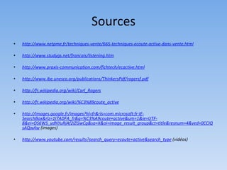 Sources
•   http://www.netpme.fr/techniques-vente/665-techniques-ecoute-active-dans-vente.html

•   http://www.studygs.net/francais/listening.htm

•   http://www.praxis-communication.com/fichtech/ecactive.html

•   http://www.ibe.unesco.org/publications/ThinkersPdf/rogersf.pdf

•   http://fr.wikipedia.org/wiki/Carl_Rogers

•   http://fr.wikipedia.org/wiki/%C3%89coute_active

•   http://images.google.fr/images?hl=fr&rls=com.microsoft:fr:IE-
    SearchBox&rlz=1I7ADFA_fr&q=%C3%A9coute+active&um=1&ie=UTF-
    8&ei=OS6WS_ydNYuRjAf2lZGwCg&sa=X&oi=image_result_group&ct=title&resnum=4&ved=0CCIQ
    sAQwAw (images)

•   http://www.youtube.com/results?search_query=ecoute+active&search_type (vidéos)
 