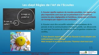 Les enjeux de l’écoute active à service d’une approche innovante de facilitation et coproduction dans les métiers de l’orientation et du conseil
BGE Limoges – 7 et 8 juillet 2014
5. Ecouter signifie explorer de mondes possibles. Les signaux les
plus importants sont ceux qui se présentent à la conscience
comme les plus négligeables et fastidieux, marginaux et irritants
car incongrus par rapport à ses certitudes.
6. Ecouter veut dire accueillir volontiers les paradoxes de la
pensée et de la communication interpersonnelle. Les désaccords
ne sont que l’occasion de s’entraîner dans le gestion créative des
conflits.
7. Pour devenir expert dans l’art de l’écoute tu dois adopter une
méthodologie humoristique.
Mais lorsque tu as appris à écouter, l’humour vient tout seul.
Les «Sept Règles de l’Art de l’Ecoute»
11
 